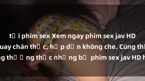 tải phim sex Xem ngay phim sex jav HD với những cảnh quay chân thực, hấp dẫn không che. Cùng thưởng thức những bộ phim sex jav HD hot nhất hiện nay!